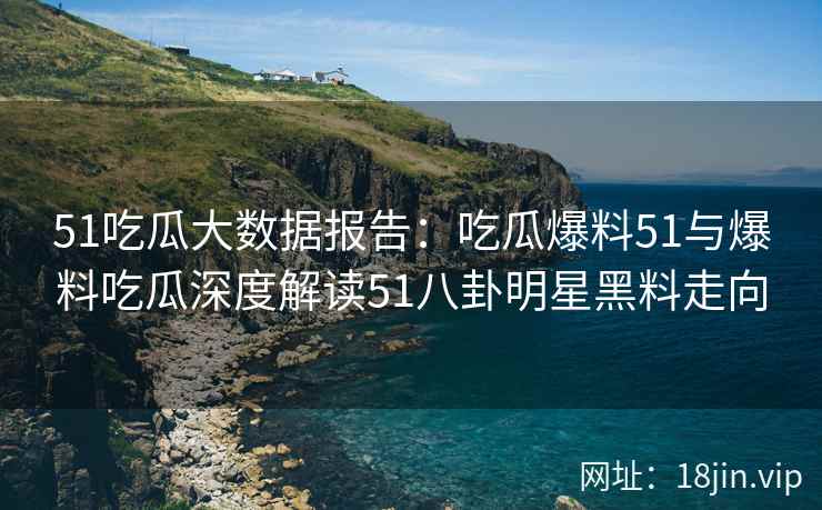 51吃瓜大数据报告：吃瓜爆料51与爆料吃瓜深度解读51八卦明星黑料走向