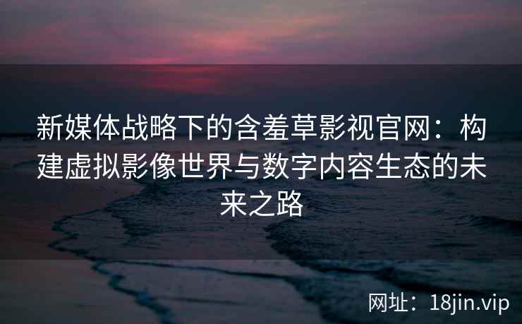 新媒体战略下的含羞草影视官网：构建虚拟影像世界与数字内容生态的未来之路