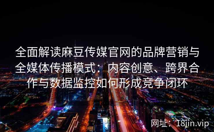 全面解读麻豆传媒官网的品牌营销与全媒体传播模式：内容创意、跨界合作与数据监控如何形成竞争闭环