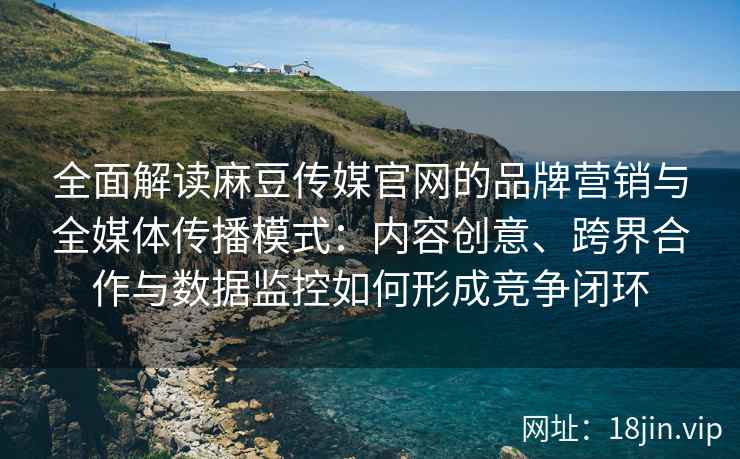全面解读麻豆传媒官网的品牌营销与全媒体传播模式:内容创意、跨界合作与数据监控如何形成竞争闭环 全面解读麻豆传媒官网的品牌营销与全媒体传播模式:内容创意、跨界合作与数据监控如何形成竞争闭环