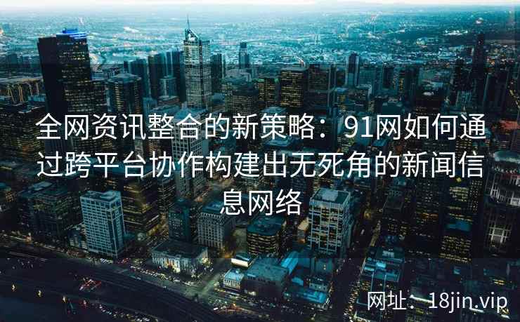 全网资讯整合的新策略:91网如何通过跨平台协作构建出无死角的新闻信息网络 全网资讯整合的新策略:91网如何通过跨平台协作构建出无死角的新闻信息网络
