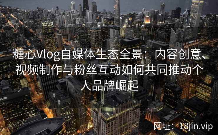 糖心Vlog自媒体生态全景：内容创意、视频制作与粉丝互动如何共同推动个人品牌崛起