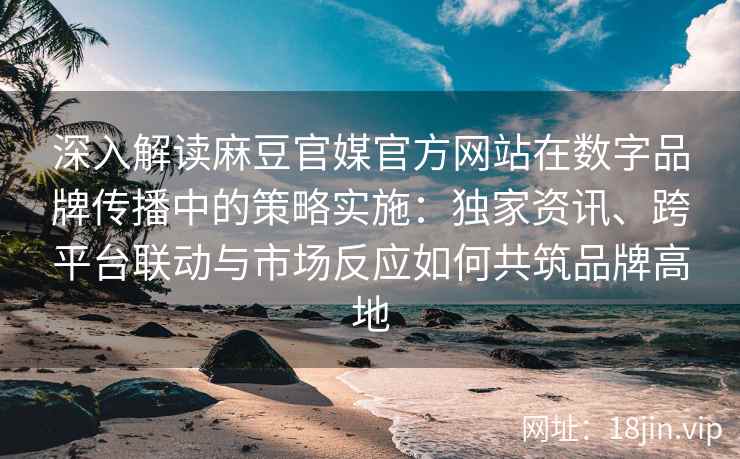 深入解读麻豆官媒官方网站在数字品牌传播中的策略实施：独家资讯、跨平台联动与市场反应如何共筑品牌高地
