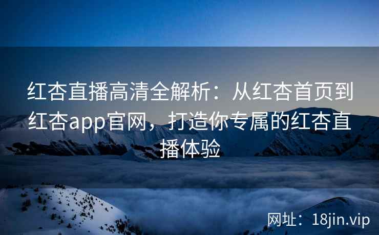 红杏直播高清全解析：从红杏首页到红杏app官网，打造你专属的红杏直播体验
