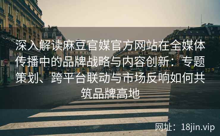 深入解读麻豆官媒官方网站在全媒体传播中的品牌战略与内容创新：专题策划、跨平台联动与市场反响如何共筑品牌高地