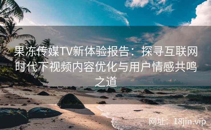 果冻传媒TV新体验报告：探寻互联网时代下视频内容优化与用户情感共鸣之道