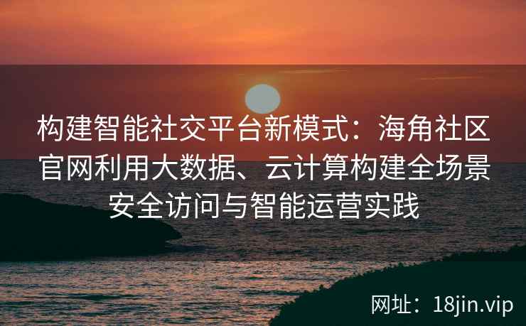 构建智能社交平台新模式:海角社区官网利用大数据、云计算构建全场景安全访问与智能运营实践 构建智能社交平台新模式:海角社区官网利用大数据、云计算构建全场景安全访问与智能运营实践