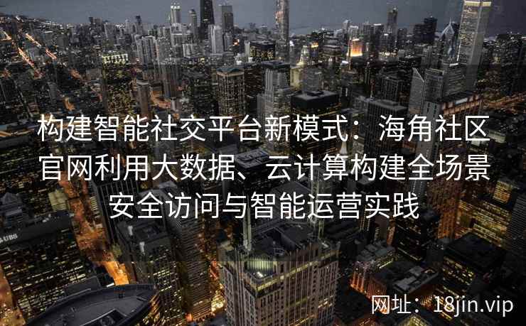 构建智能社交平台新模式:海角社区官网利用大数据、云计算构建全场景安全访问与智能运营实践 构建智能社交平台新模式:海角社区官网利用大数据、云计算构建全场景安全访问与智能运营实践