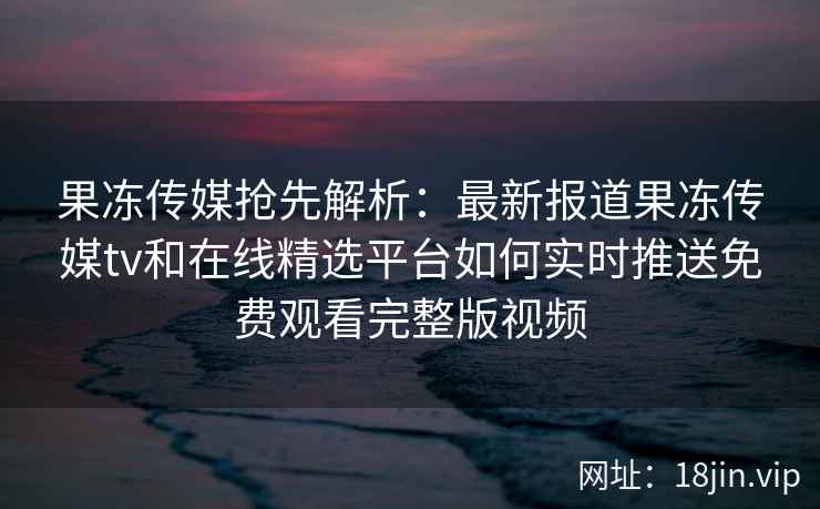 果冻传媒抢先解析：最新报道果冻传媒tv和在线精选平台如何实时推送免费观看完整版视频
