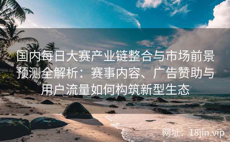 国内每日大赛产业链整合与市场前景预测全解析：赛事内容、广告赞助与用户流量如何构筑新型生态