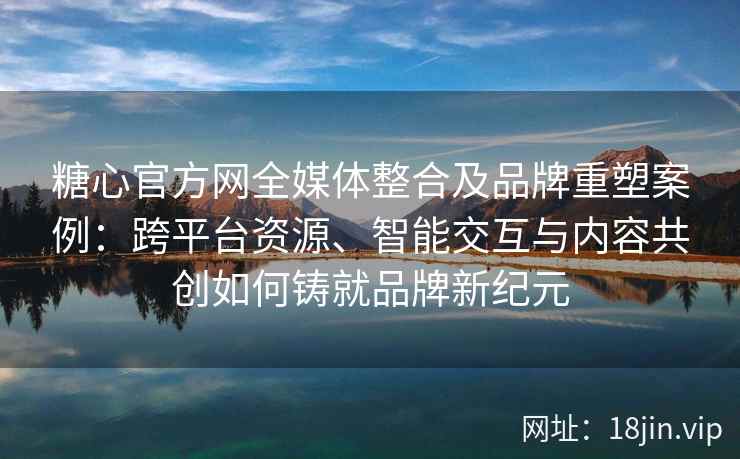 糖心官方网全媒体整合及品牌重塑案例：跨平台资源、智能交互与内容共创如何铸就品牌新纪元