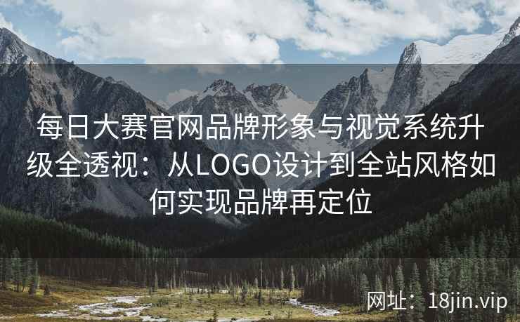 每日大赛官网品牌形象与视觉系统升级全透视：从LOGO设计到全站风格如何实现品牌再定位