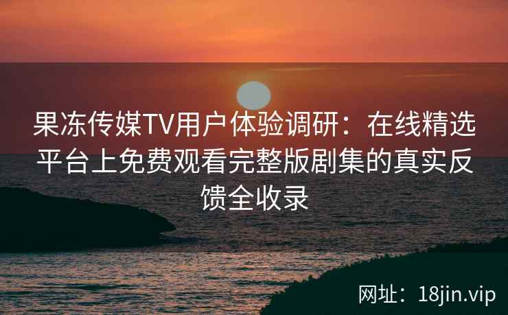 果冻传媒TV用户体验调研：在线精选平台上免费观看完整版剧集的真实反馈全收录