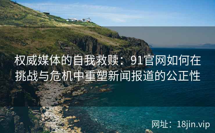 权威媒体的自我救赎：91官网如何在挑战与危机中重塑新闻报道的公正性