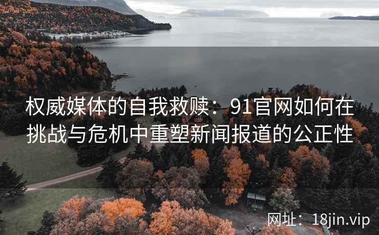 权威媒体的自我救赎:91官网如何在挑战与危机中重塑新闻报道的公正性 权威媒体的自我救赎:91官网如何在挑战与危机中重塑新闻报道的公正性