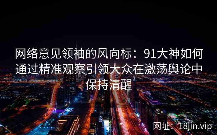 网络意见领袖的风向标:91大神如何通过精准观察引领大众在激荡舆论中保持清醒 网络意见领袖的风向标:91大神如何通过精准观察引领大众在激荡舆论中保持清醒