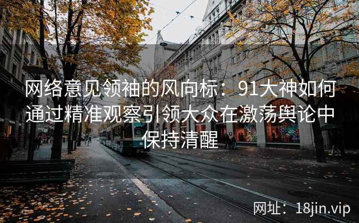 网络意见领袖的风向标:91大神如何通过精准观察引领大众在激荡舆论中保持清醒 网络意见领袖的风向标:91大神如何通过精准观察引领大众在激荡舆论中保持清醒