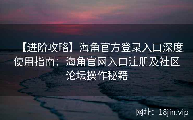 【进阶攻略】海角官方登录入口深度使用指南：海角官网入口注册及社区论坛操作秘籍