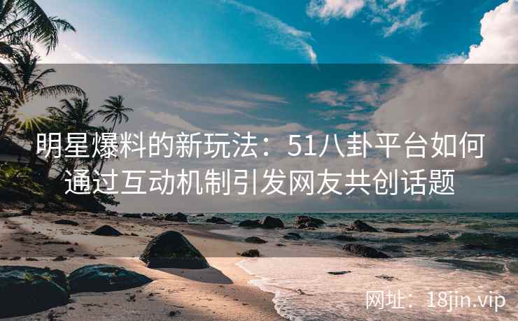 明星爆料的新玩法：51八卦平台如何通过互动机制引发网友共创话题