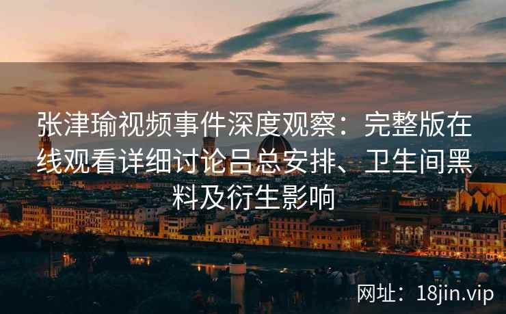 张津瑜视频事件深度观察：完整版在线观看详细讨论吕总安排、卫生间黑料及衍生影响