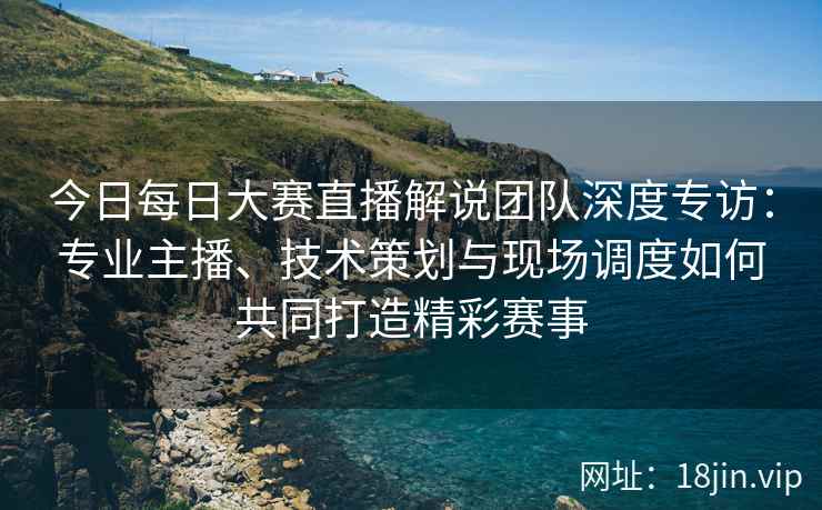 今日每日大赛直播解说团队深度专访：专业主播、技术策划与现场调度如何共同打造精彩赛事