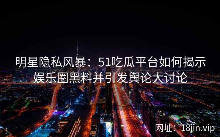 明星隐私风暴：51吃瓜平台如何揭示娱乐圈黑料并引发舆论大讨论