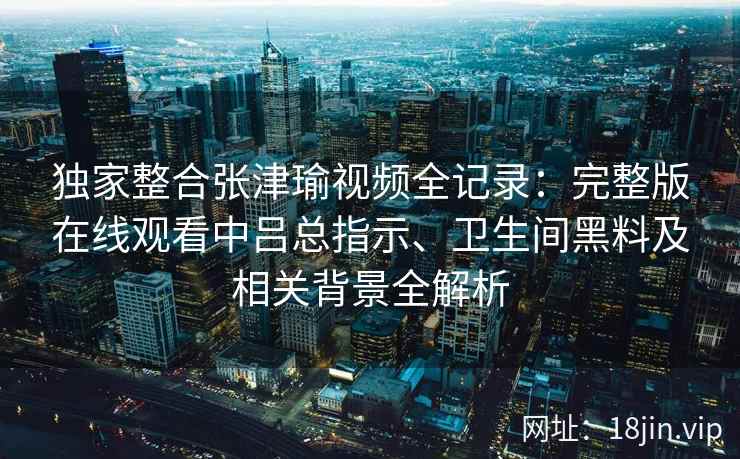 独家整合张津瑜视频全记录:完整版在线观看中吕总指示、卫生间黑料及相关背景全解析 独家整合张津瑜视频全记录:完整版在线观看中吕总指示、卫生间黑料及相关背景全解析