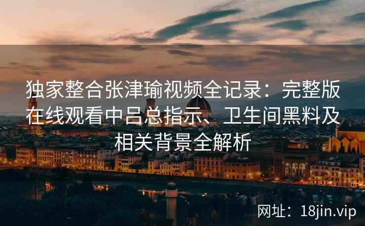 独家整合张津瑜视频全记录:完整版在线观看中吕总指示、卫生间黑料及相关背景全解析 独家整合张津瑜视频全记录:完整版在线观看中吕总指示、卫生间黑料及相关背景全解析
