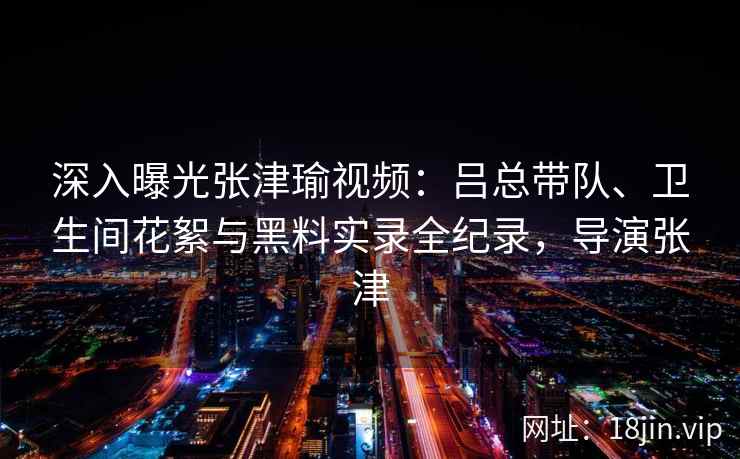 深入曝光张津瑜视频:吕总带队、卫生间花絮与黑料实录全纪录,导演张津 深入曝光张津瑜视频:吕总带队、卫生间花絮与黑料实录全纪录,导演张津
