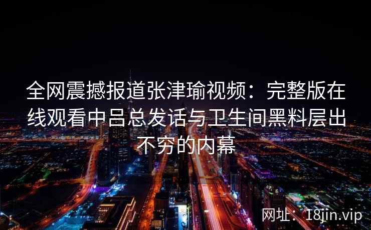 全网震撼报道张津瑜视频：完整版在线观看中吕总发话与卫生间黑料层出不穷的内幕