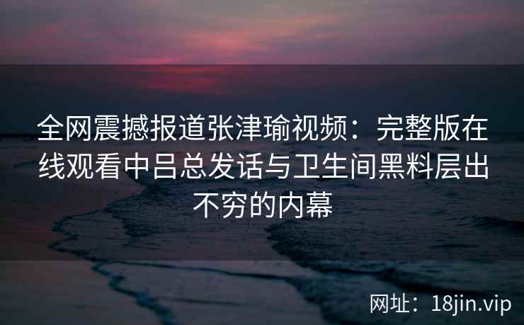 全网震撼报道张津瑜视频:完整版在线观看中吕总发话与卫生间黑料层出不穷的内幕 全网震撼报道张津瑜视频:完整版在线观看中吕总发话与卫生间黑料层出不穷的内幕