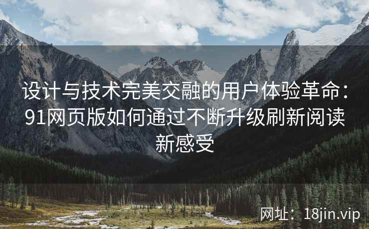 设计与技术完美交融的用户体验革命:91网页版如何通过不断升级刷新阅读新感受 设计与技术完美交融的用户体验革命:91网页版如何通过不断升级刷新阅读新感受