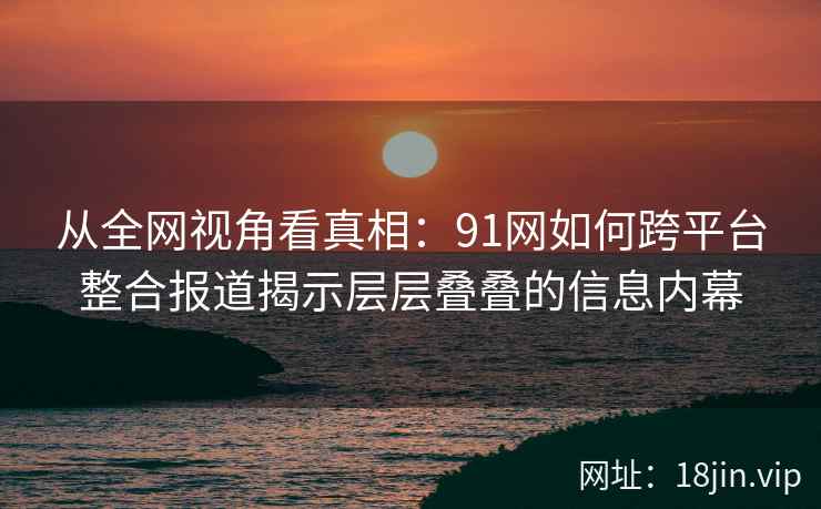 从全网视角看真相:91网如何跨平台整合报道揭示层层叠叠的信息内幕 从全网视角看真相:91网如何跨平台整合报道揭示层层叠叠的信息内幕
