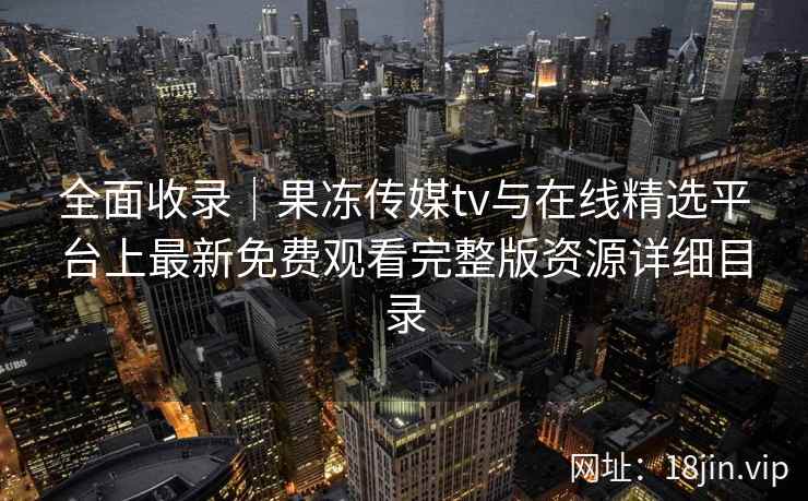全面收录|果冻传媒tv与在线精选平台上最新免费观看完整版资源详细目录 全面收录|果冻传媒tv与在线精选平台上最新免费观看完整版资源详细目录