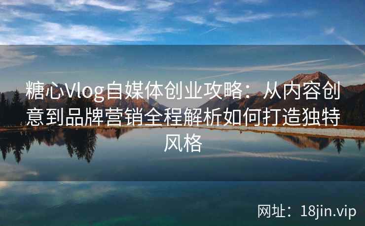 糖心Vlog自媒体创业攻略：从内容创意到品牌营销全程解析如何打造独特风格