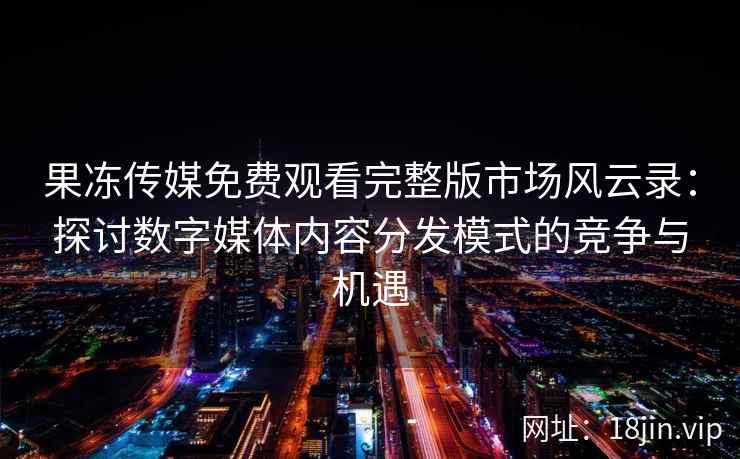 果冻传媒免费观看完整版市场风云录：探讨数字媒体内容分发模式的竞争与机遇
