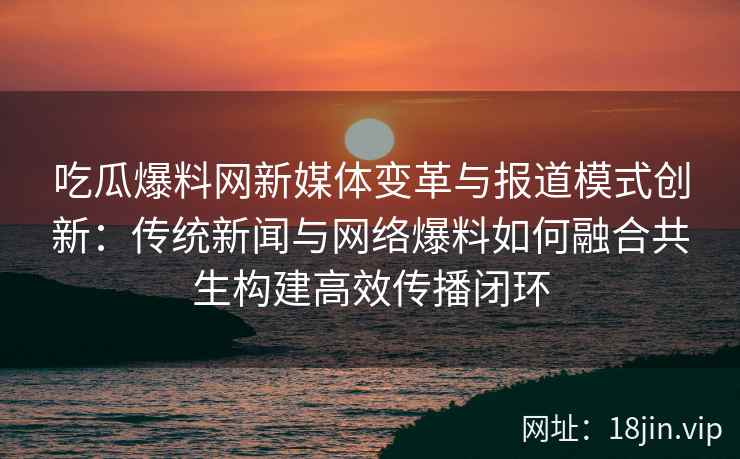 吃瓜爆料网新媒体变革与报道模式创新：传统新闻与网络爆料如何融合共生构建高效传播闭环